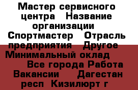 Мастер сервисного центра › Название организации ­ Спортмастер › Отрасль предприятия ­ Другое › Минимальный оклад ­ 26 000 - Все города Работа » Вакансии   . Дагестан респ.,Кизилюрт г.